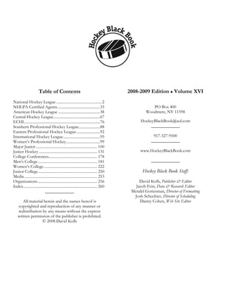 Table of Contents                                                2008-2009 Edition Volume XVI
National Hockey League ...............................................2
NHLPA Certified Agents............................................33                                PO Box 400
American Hockey League ...........................................38                             Woodmere, NY 11598
Central Hockey League................................................67
ECHL.............................................................................76           HockeyBlackBook@aol.com
Southern Professional Hockey League......................88                                       _____________
Eastern Professional Hockey League ........................92
International Hockey League......................................95                                  917-327-9500
Women’s Professional Hockey...................................99                                    _____________
Major Junior ............................................................... 100
Junior Hockey ............................................................ 131                www.HockeyBlackBook.com
College Conferences.................................................. 178
Men’s College ............................................................. 181                     _____________
Women’s College....................................................... 222
Junior College............................................................. 250                Hockey Black Book Staff:
Media ........................................................................... 253
Organizations ............................................................. 256              David Kolb, Publisher & Editor
Index............................................................................ 260      Jacob Fein, Data & Research Editor
                            _____________                                                Mendel Gottesman, Director of Formatting
                                                                                          Josh Schechter, Director of Scheduling
       All material herein and the names hereof is                                           Danny Cohen, Web Site Editor
    copyrighted and reproduction of any manner or
    redistribution by any means without the express
    written permission of the publisher is prohibited.
                   © 2008 David Kolb
 