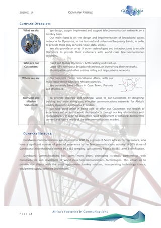 2010-01-14                               COMPANY PROFILE

C O M P AN Y O VE RVI E W :

   What we do:            We design, supply, implement and support telecommunication networks on a
                       turnkey basis.
                          Our main focus is on the design and implementation of broadband access
                       networks for Operators, in the licensed and unlicensed frequency bands, in order
                       to provide triple-play services (voice, data, video).
                          We also provide an array of other technologies and infrastructures to enable
                       Operators to provide their customers with world class telecommunication
                       solutions.

   Who are our            Fixed and Mobile Operators, both existing and start-up.
   Customers:             Large ISP’s rolling out broadband services, or diversifying their networks.
                          Municipalities and other entities rolling out large private networks.

  Where we are:           Our footprint covers Sub-Saharan Africa, with our
                       main focus on the Southern African countries.
                          We currently have offices in Cape Town, Pretoria
                                                                                    Windhoek



                                                                                                        Pretoria


                       and Windhoek.
                                                                                         Cape Town




   Our Goal and           To provide strategic and technical value to our Customers by designing,
      Mission          building and maintaining cost effective communications networks for Africa’s
    Statement:         leading Operators and Service Providers.
                          We take great pride in being able to offer our Customers our wealth of
                       experience and access to world class products through our key relationships with
                       manufacturers, in order to assist their rapid deployment of networks to meet the
                       current and future needs of the telecommunications market.



   C O M P AN Y H I S TO RY :
   Gondwana Communications was founded in 2003 by a group of South African Entrepreneurs, who
have a significant number of years of experience in the Telecommunications industry. A 30% stake of
Gondwana’s shareholding is owned by a BEE company. We currently have a BB BEE Level 3 certification.

   Gondwana Communications has spent many years developing strategic partnerships with
manufacturers and developers of world class telecommunications technologies. This allows us to
provide our clients with the most appropriate turnkey solution, incorporating technology choice,
equipment supply, software and services.




P a g e |2
 