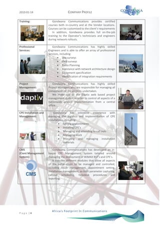 2010-01-14                             COMPANY PROFILE

Training:                  Gondwana Communications provides certified
                       courses both in-country and at the Vendor locations.
                       Courses can be customised to the client’s requirements
                           In addition, Gondwana provides full on-the-job
                       training to the Operator’s technicians and engineers
                       during network rollouts.

Professional              Gondwana Communications has highly skilled
Services:              Engineers and is able to offer an array of professional
                       services, including:
                                   Site surveys
                                   EME surveys
                                   Radio Planning
                                   Assistance with network architecture design
                                   Equipment specification
                                   Identification of integration requirements

Project                    Gondwana Communications has highly skilled
Management:            Project Managers who are responsible for managing all
                       components of the projects undertaken.
                           We make use of the Daptiv web based project
                       management system in order to control all aspects of a
                       nationwide project implementation from a central
                       office.

CPE Installation and       Gondwana has extensive experience with
Management:            managing the logistics and implementation of CPE
                       installations, including:
                                    Setting appointments
                                    Installing CPE’s
                                    Managing and attending to call outs
                                    Managing stock
                                    Procuring and managing installation
                                    materials

CMS                        Gondwana Communications has developed an in-
(Cient Management      house CPE Management System tailored around
System):               managing the deployment of WiMAX BST’s and CPE’s.
                           It includes different modules that allow all aspects
                       of the value chain to be managed and controlled,
                       including stock management, appointment setting,
                       installation management, as-built parameter capturing,
                       call-out scheduling, helpdesk procedures and
                       reporting.




P a g e |4
 