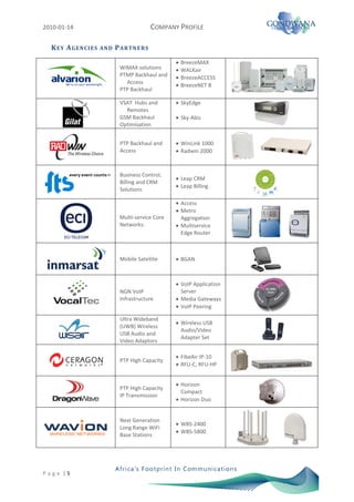 2010-01-14                                      COMPANY PROFILE

   K E Y A GE N CI E S   AN D   P A R TN E RS

                                                        BreezeMAX
                                 WiMAX solutions        WALKair
                                 PTMP Backhaul and      BreezeACCESS
                                   Access
                                                        BreezeNET B
                                 PTP Backhaul

                                 VSAT Hubs and          SkyEdge
                                   Remotes
                                 GSM Backhaul           Sky-Abis
                                 Optimisation


                                 PTP Backhaul and       WinLink 1000
                                 Access                 Radwin 2000



                                 Business Control,
                                                        Leap CRM
                                 Billing and CRM
                                                        Leap Billing
                                 Solutions

                                                        Access
                                                        Metro
                                 Multi-service Core     Aggregation
                                 Networks:              Multiservice
                                                        Edge Router



                                 Mobile Satellite       BGAN



                                                        VoIP Application
                                 NGN VoIP               Server
                                 Infrastructure         Media Gateways
                                                        VoIP Peering

                                 Ultra Wideband
                                                        Wireless USB
                                 (UWB) Wireless
                                                        Audio/Video
                                 USB Audio and
                                                        Adapter Set
                                 Video Adaptors

                                                        FibeAir IP-10
                                 PTP High Capacity
                                                        RFU-C, RFU-HP


                                                        Horizon
                                 PTP High Capacity
                                                        Compact
                                 IP Transmission
                                                        Horizon Duo


                                 Next Generation
                                                        WBS-2400
                                 Long Range WiFi
                                                        WBS-5800
                                 Base Stations




P a g e |5
 