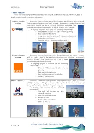 2010-01-14                            COMPANY PROFILE

T R A CK R E CO RD
   Below are some examples of recent and current projects that Gondwana has undertaken, both in
the licensed and unlicensed spectrum arena:

Telecom Namibia          Gondwana Communications provided Telecom Namibia with a 3.5 GHz FDD
    WiMAX:           Alvarion WiMAX solution to replace its legacy wireless technologies in urban and
                     rural areas across the entire country, including Windhoek. The
                     platform provides broadband data as well as primary voice services.
                         The ongoing project is inclusive of the following components:
                                • Site and EME surveys and radio network planning
                                • Base station installations
                                • Integration to existing network management systems
                                • Subscriber installations
                                • Ongoing support of the network under SLA




Orange Botswana         Gondwana Communications provided Orange Botswana (via France Telecom)
    WiMAX:           with a 2.5 GHz TDD 802.16e Alvarion WiMAX solution, enabling it to diversify
                     from its current GSM operations and start to offer
                     broadband voice and data services.
                        The ongoing project is inclusive of the following
                        components:
                                • Site and EME surveys and radio network
                                   planning
                                • Base station installations
                                • Backhaul planning and installation
                                • Network management

MWEB SA WiMAX:          Gondwana Communications provided MWEB SA with a 2.5 GHz TDD Alvarion
                     WiMAX solution, enabling it to implement a significant trial network in several
                     centres, offering broadband wireless data services.
                        The project was inclusive of the following
                        components:
                                 • Site and EME surveys and radio
                                     network planning
                                 • Base station installations
                                 • Alvaristar NMS
                                 • Backhaul links installation
                                 • CPE installations




P a g e |6
 