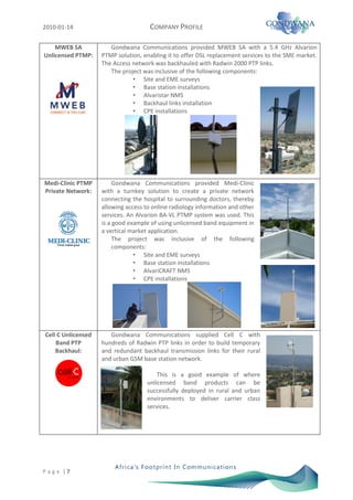 2010-01-14                            COMPANY PROFILE

    MWEB SA            Gondwana Communications provided MWEB SA with a 5.4 GHz Alvarion
Unlicensed PTMP:    PTMP solution, enabling it to offer DSL replacement services to the SME market.
                    The Access network was backhauled with Radwin 2000 PTP links.
                       The project was inclusive of the following components:
                               • Site and EME surveys
                               • Base station installations
                               • Alvaristar NMS
                               • Backhaul links installation
                               • CPE installations




Medi-Clinic PTMP         Gondwana Communications provided Medi-Clinic
Private Network:    with a turnkey solution to create a private network
                    connecting the hospital to surrounding doctors, thereby
                    allowing access to online radiology information and other
                    services. An Alvarion BA-VL PTMP system was used. This
                    is a good example of using unlicensed band equipment in
                    a vertical market application.
                         The project was inclusive of the following
                         components:
                                • Site and EME surveys
                                • Base station installations
                                • AlvariCRAFT NMS
                                • CPE installations




Cell C Unlicensed      Gondwana Communications supplied Cell C with
    Band PTP        hundreds of Radwin PTP links in order to build temporary
    Backhaul:       and redundant backhaul transmission links for their rural
                    and urban GSM base station network.

                                         This is a good example of where
                                     unlicensed band products can be
                                     successfully deployed in rural and urban
                                     environments to deliver carrier class
                                     services.




P a g e |7
 