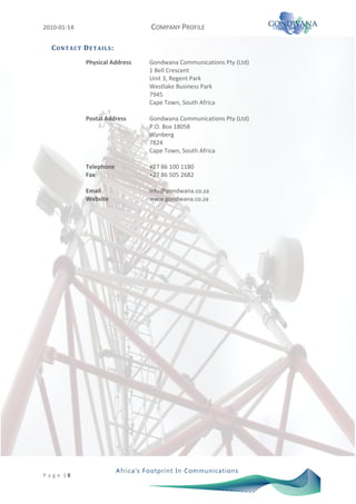 2010-01-14                           COMPANY PROFILE

   C O N T A C T D E T AI L S :
                  Physical Address   Gondwana Communications Pty (Ltd)
                                     1 Bell Crescent
                                     Unit 3, Regent Park
                                     Westlake Business Park
                                     7945
                                     Cape Town, South Africa

                  Postal Address     Gondwana Communications Pty (Ltd)
                                     P.O. Box 18058
                                     Wynberg
                                     7824
                                     Cape Town, South Africa

                  Telephone          +27 86 100 1180
                  Fax                +27 86 505 2682

                  Email              info@gondwana.co.za
                  Website            www.gondwana.co.za




P a g e |8
 