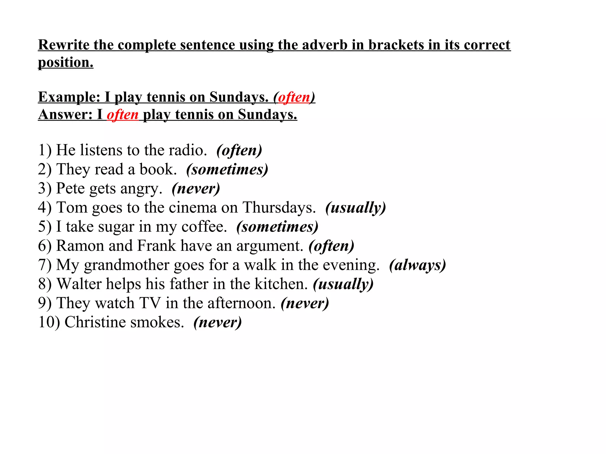 Rewrite the complete sentence using the adverb in brackets in its correct
position.
Example: I play tennis on Sundays. (often)
Answer: I often play tennis on Sundays.
1) He listens to the radio. (often)
2) They read a book. (sometimes)
3) Pete gets angry. (never)
4) Tom goes to the cinema on Thursdays. (usually)
5) I take sugar in my coffee. (sometimes)
6) Ramon and Frank have an argument. (often)
7) My grandmother goes for a walk in the evening. (always)
8) Walter helps his father in the kitchen. (usually)
9) They watch TV in the afternoon. (never)
10) Christine smokes. (never)
 
