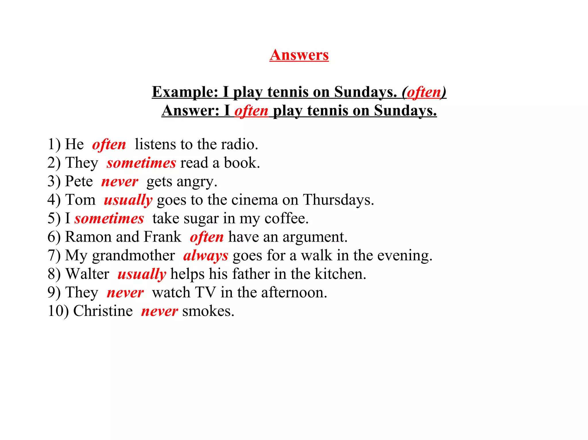 Answers
Example: I play tennis on Sundays. (often)
Answer: I often play tennis on Sundays.
1) He often listens to the radio.
2) They sometimes read a book.
3) Pete never gets angry.
4) Tom usually goes to the cinema on Thursdays.
5) I sometimes take sugar in my coffee.
6) Ramon and Frank often have an argument.
7) My grandmother always goes for a walk in the evening.
8) Walter usually helps his father in the kitchen.
9) They never watch TV in the afternoon.
10) Christine never smokes.
 