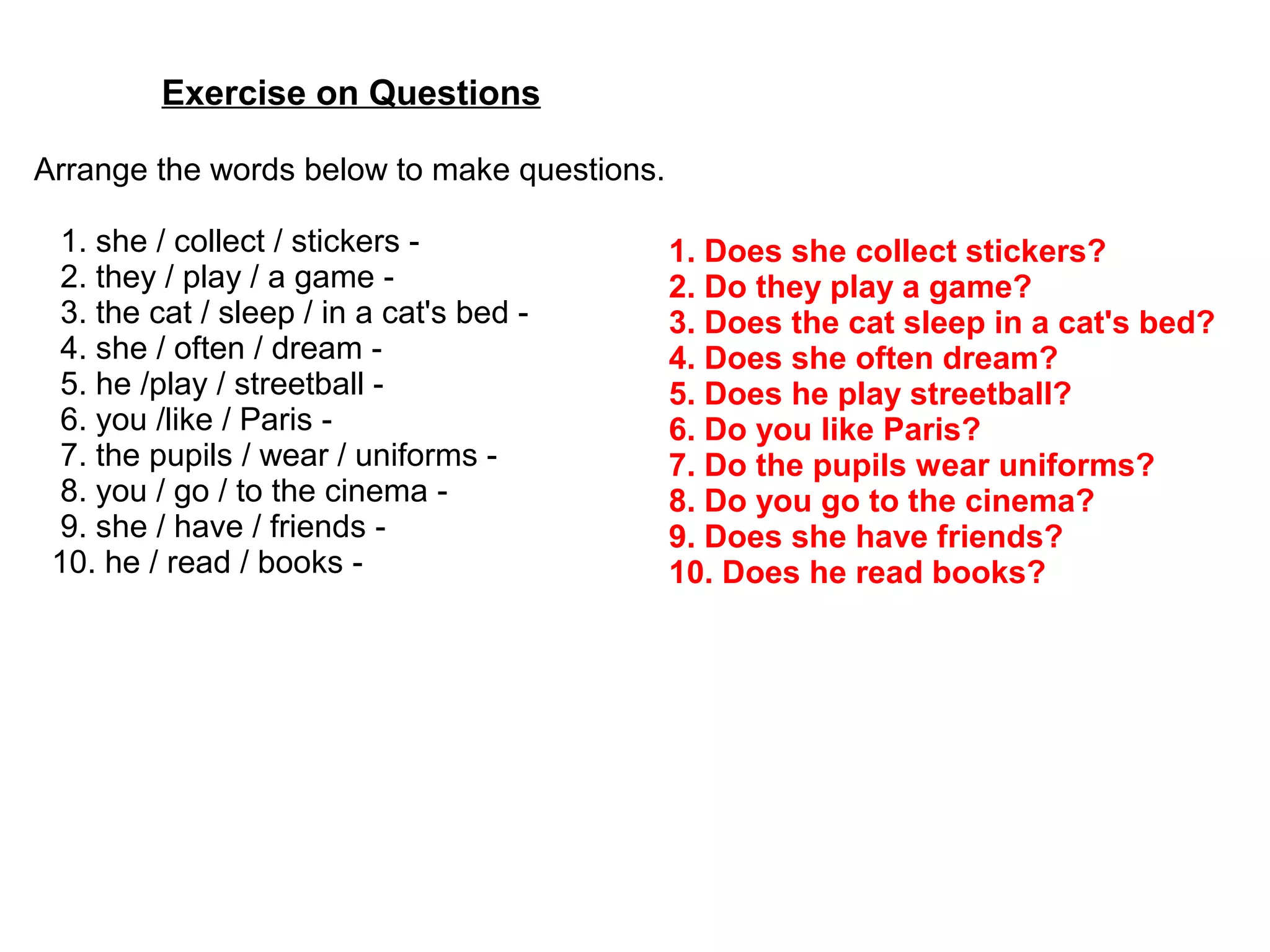 Exercise on Questions
Arrange the words below to make questions.
1. she / collect / stickers -
2. they / play / a game -
3. the cat / sleep / in a cat's bed -
4. she / often / dream -
5. he /play / streetball -
6. you /like / Paris -
7. the pupils / wear / uniforms -
8. you / go / to the cinema -
9. she / have / friends -
10. he / read / books -
1. Does she collect stickers?
2. Do they play a game?
3. Does the cat sleep in a cat's bed?
4. Does she often dream?
5. Does he play streetball?
6. Do you like Paris?
7. Do the pupils wear uniforms?
8. Do you go to the cinema?
9. Does she have friends?
10. Does he read books?
 
