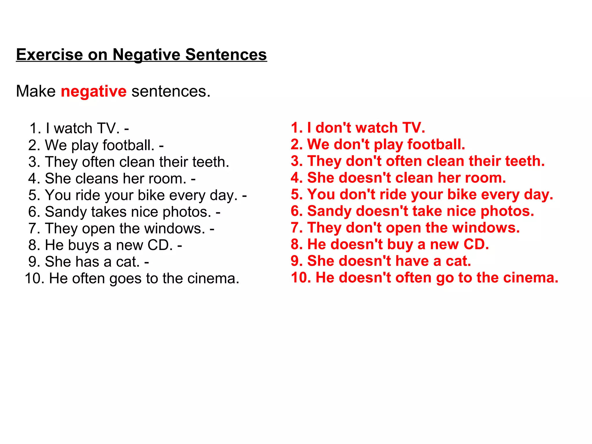 Exercise on Negative Sentences
Make negative sentences.
1. I watch TV. -
2. We play football. -
3. They often clean their teeth.
4. She cleans her room. -
5. You ride your bike every day. -
6. Sandy takes nice photos. -
7. They open the windows. -
8. He buys a new CD. -
9. She has a cat. -
10. He often goes to the cinema.
1. I don't watch TV.
2. We don't play football.
3. They don't often clean their teeth.
4. She doesn't clean her room.
5. You don't ride your bike every day.
6. Sandy doesn't take nice photos.
7. They don't open the windows.
8. He doesn't buy a new CD.
9. She doesn't have a cat.
10. He doesn't often go to the cinema.
 