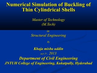 Numerical Simulation of Buckling of
Thin Cylindrical Shells
Master of Technology
(M.Tech)
in

Structural Engineering
By

Khaja misba uddin
oct 1st, 2013

Department of Civil Engineering
JNTUH College of Engineering, Kukatpally, Hyderabad

 