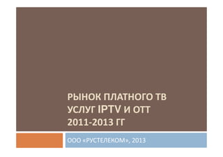 РЫНОК ПЛАТНОГО ТВ
УСЛУГ IPTV И ОТТ
2011-2013 ГГ
ООО «РУСТЕЛЕКОМ», 2013

 