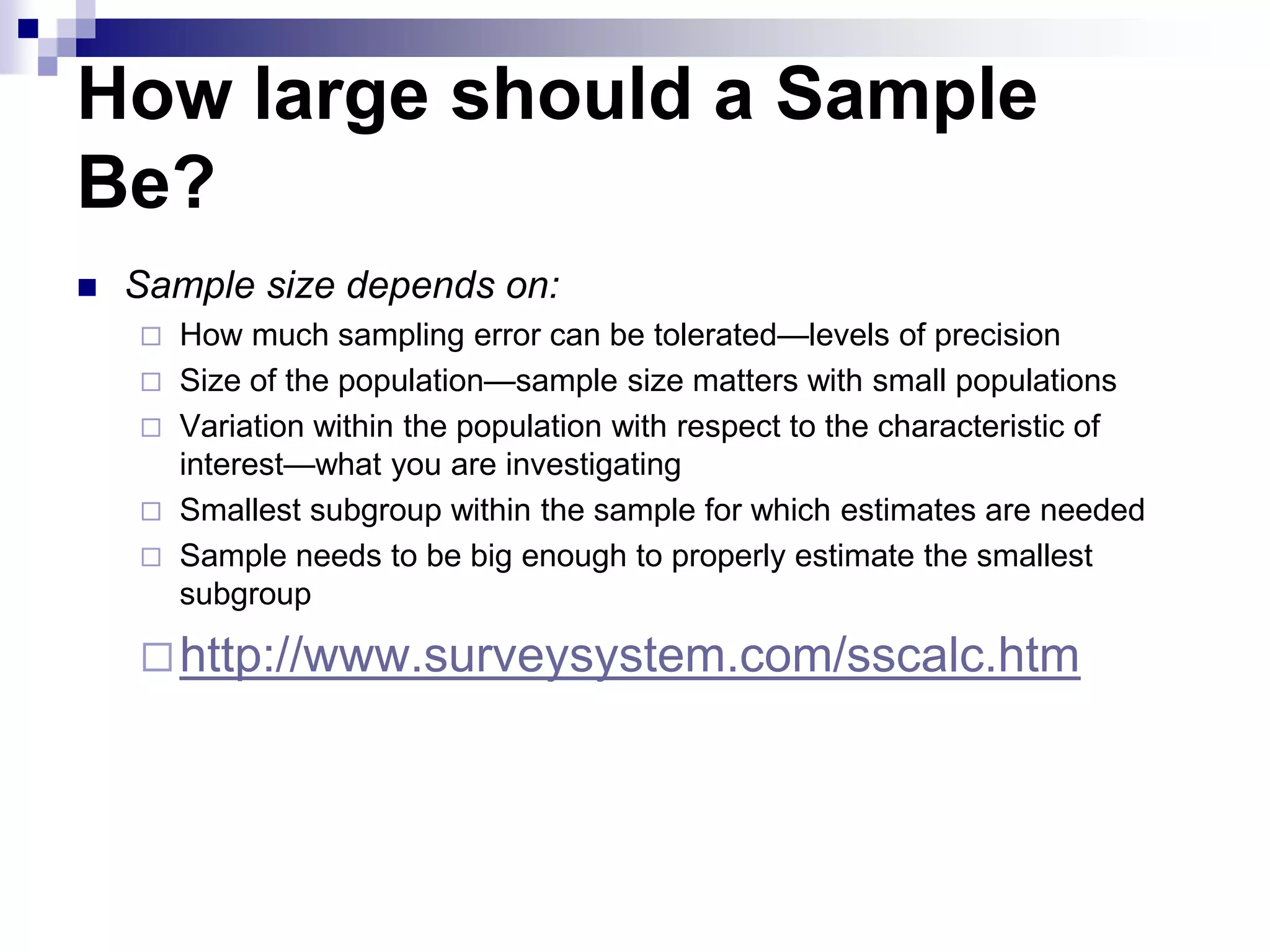 How large should a Sample
Be?


Sample size depends on:


How much sampling error can be tolerated—levels of precision
 Size of the population—sample size matters with small populations
 Variation within the population with respect to the characteristic of
interest—what you are investigating
 Smallest subgroup within the sample for which estimates are needed
 Sample needs to be big enough to properly estimate the smallest
subgroup

 http://www.surveysystem.com/sscalc.htm

 