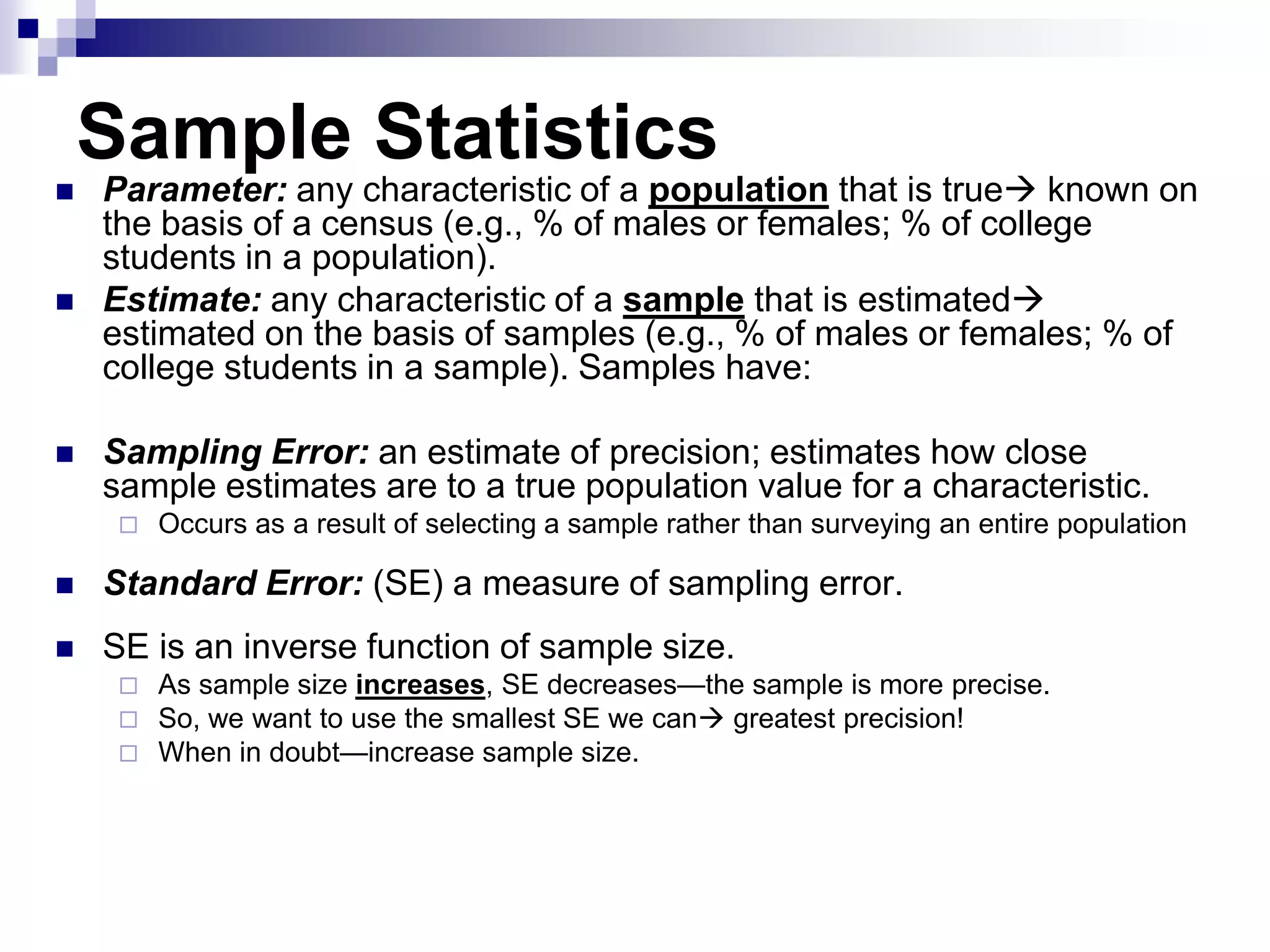 Sample Statistics






Parameter: any characteristic of a population that is true known on
the basis of a census (e.g., % of males or females; % of college
students in a population).
Estimate: any characteristic of a sample that is estimated
estimated on the basis of samples (e.g., % of males or females; % of
college students in a sample). Samples have:
Sampling Error: an estimate of precision; estimates how close
sample estimates are to a true population value for a characteristic.


Occurs as a result of selecting a sample rather than surveying an entire population



Standard Error: (SE) a measure of sampling error.



SE is an inverse function of sample size.




As sample size increases, SE decreases—the sample is more precise.
So, we want to use the smallest SE we can greatest precision!
When in doubt—increase sample size.

 