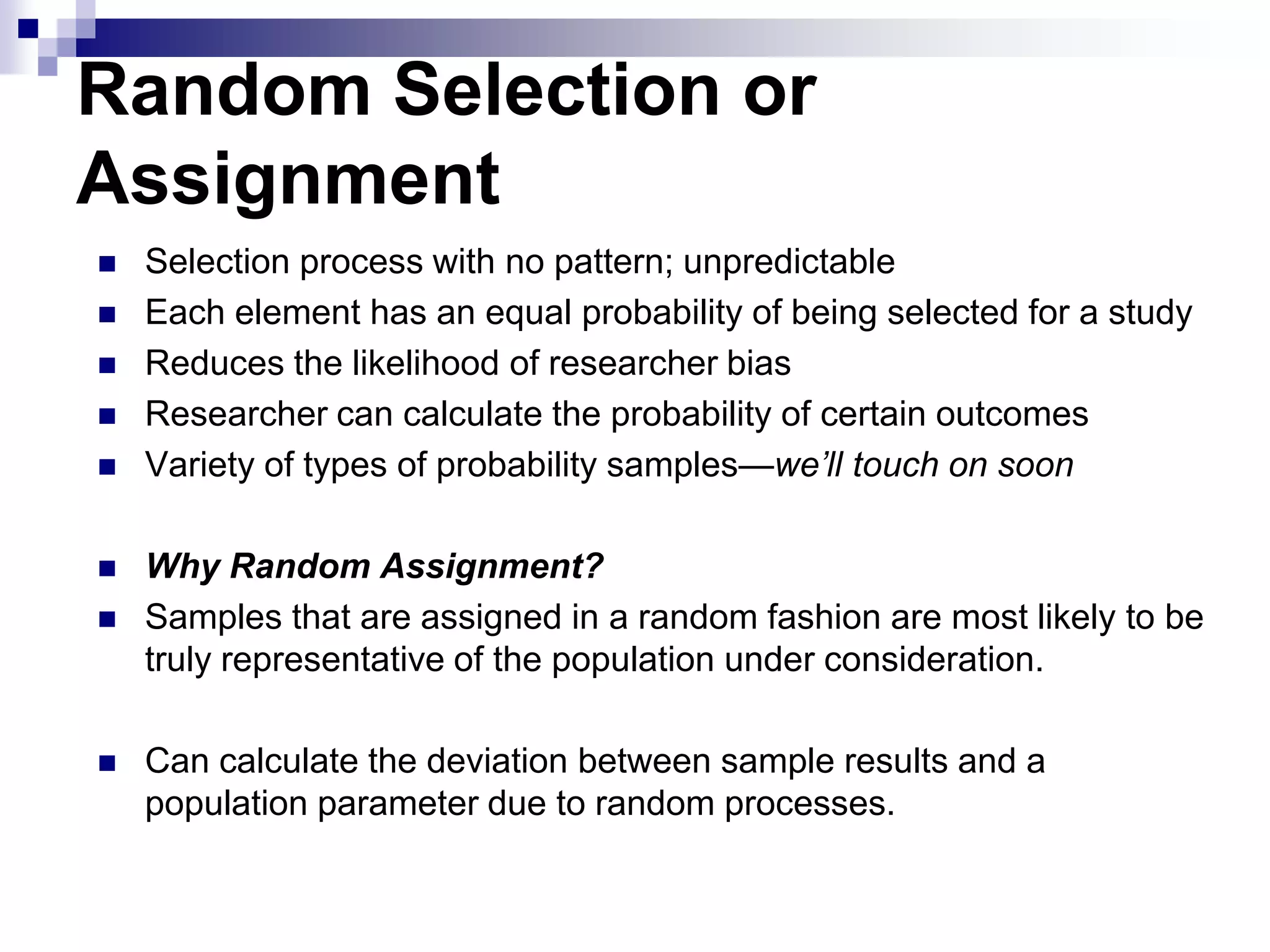 Random Selection or
Assignment











Selection process with no pattern; unpredictable
Each element has an equal probability of being selected for a study
Reduces the likelihood of researcher bias
Researcher can calculate the probability of certain outcomes
Variety of types of probability samples—we’ll touch on soon
Why Random Assignment?
Samples that are assigned in a random fashion are most likely to be
truly representative of the population under consideration.
Can calculate the deviation between sample results and a
population parameter due to random processes.

 