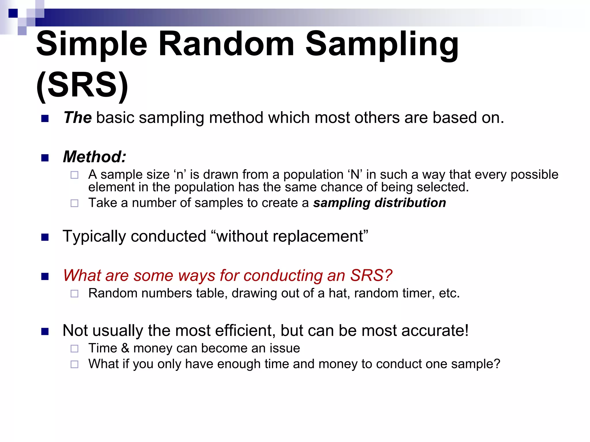 Simple Random Sampling
(SRS)


The basic sampling method which most others are based on.



Method:
A sample size „n‟ is drawn from a population „N‟ in such a way that every possible
element in the population has the same chance of being selected.
 Take a number of samples to create a sampling distribution




Typically conducted “without replacement”



What are some ways for conducting an SRS?




Random numbers table, drawing out of a hat, random timer, etc.

Not usually the most efficient, but can be most accurate!



Time & money can become an issue
What if you only have enough time and money to conduct one sample?

 