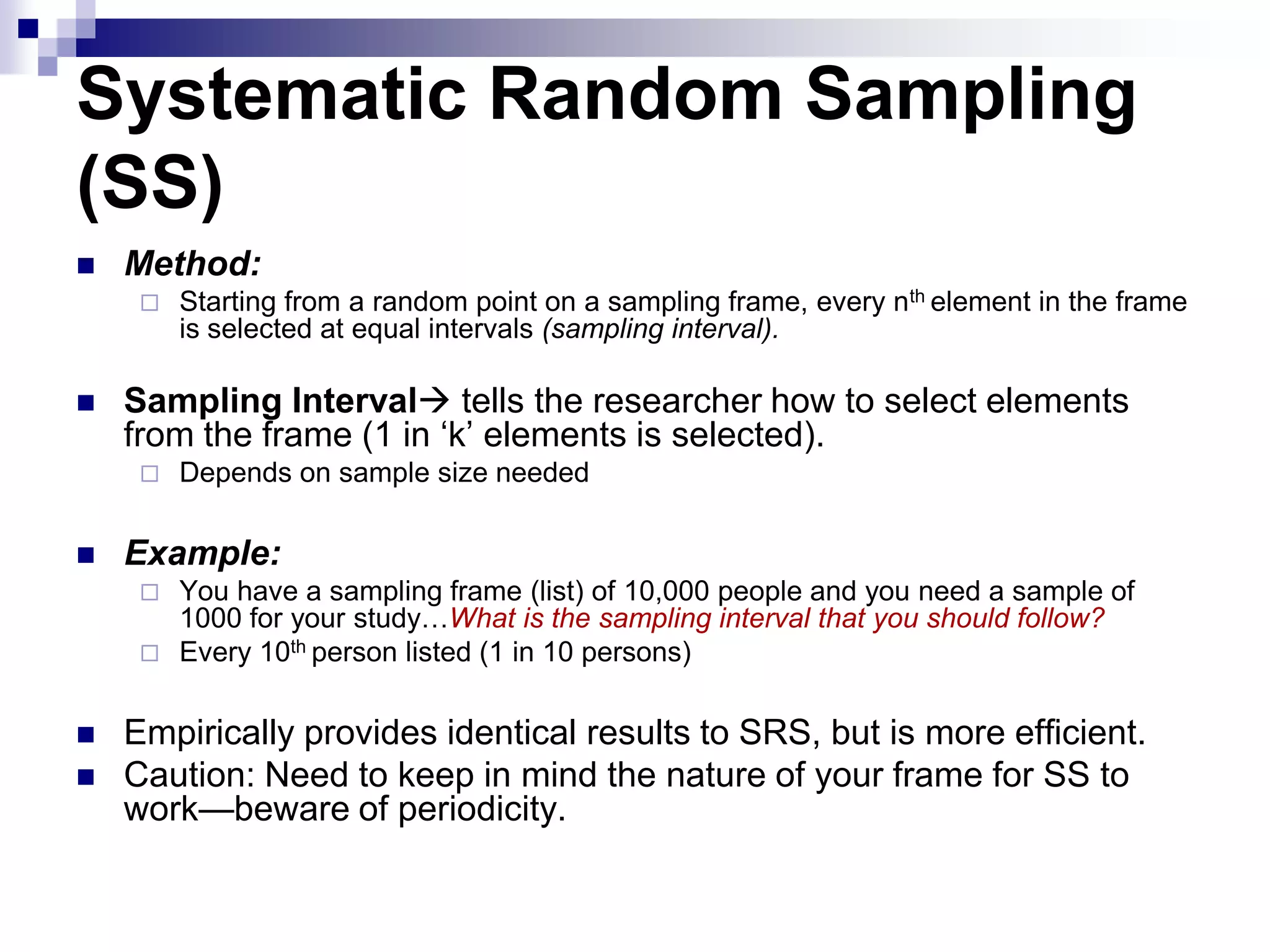 Systematic Random Sampling
(SS)


Method:




Sampling Interval tells the researcher how to select elements
from the frame (1 in „k‟ elements is selected).




Starting from a random point on a sampling frame, every nth element in the frame
is selected at equal intervals (sampling interval).

Depends on sample size needed

Example:


You have a sampling frame (list) of 10,000 people and you need a sample of
1000 for your study…What is the sampling interval that you should follow?
 Every 10th person listed (1 in 10 persons)



Empirically provides identical results to SRS, but is more efficient.
Caution: Need to keep in mind the nature of your frame for SS to
work—beware of periodicity.

 