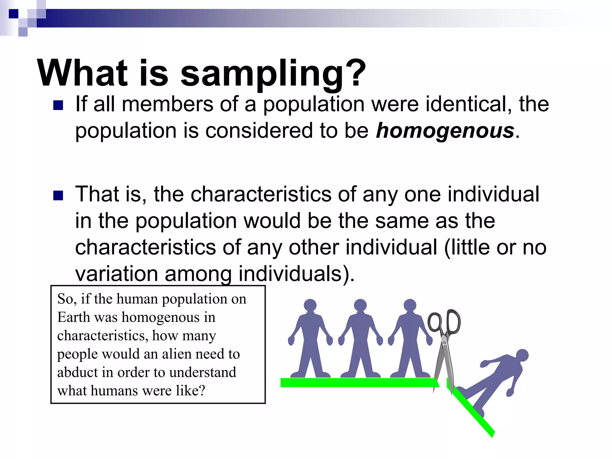 What is sampling?


If all members of a population were identical, the
population is considered to be homogenous.



That is, the characteristics of any one individual
in the population would be the same as the
characteristics of any other individual (little or no
variation among individuals).

So, if the human population on
Earth was homogenous in
characteristics, how many
people would an alien need to
abduct in order to understand
what humans were like?

 