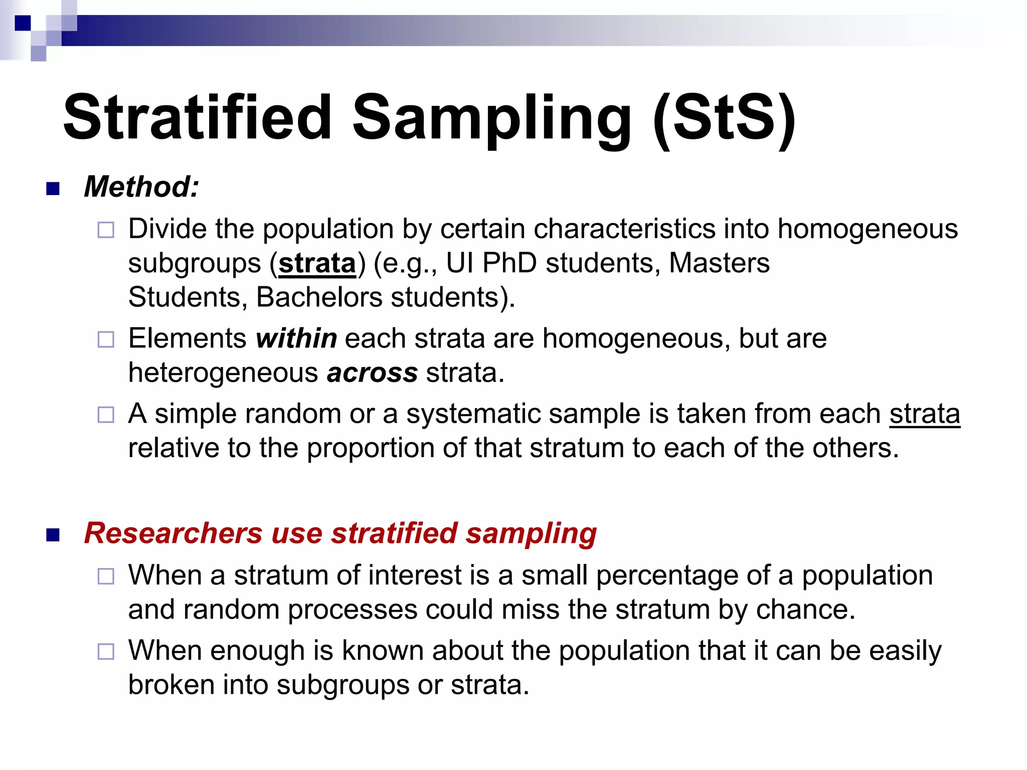 Stratified Sampling (StS)


Method:
 Divide the population by certain characteristics into homogeneous
subgroups (strata) (e.g., UI PhD students, Masters
Students, Bachelors students).
 Elements within each strata are homogeneous, but are
heterogeneous across strata.
 A simple random or a systematic sample is taken from each strata
relative to the proportion of that stratum to each of the others.



Researchers use stratified sampling
 When a stratum of interest is a small percentage of a population
and random processes could miss the stratum by chance.
 When enough is known about the population that it can be easily
broken into subgroups or strata.

 