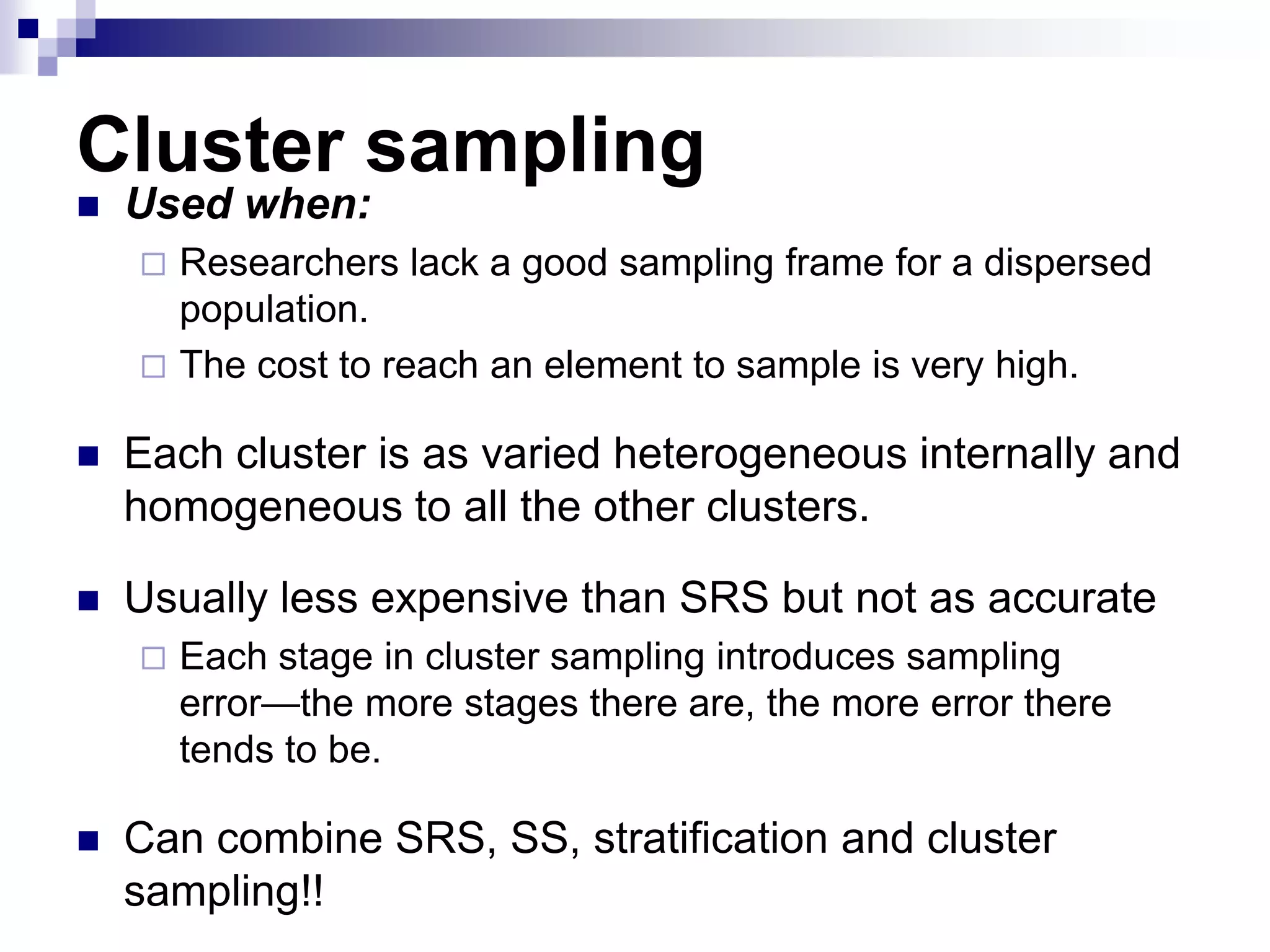 Cluster sampling


Used when:


Researchers lack a good sampling frame for a dispersed
population.
 The cost to reach an element to sample is very high.


Each cluster is as varied heterogeneous internally and
homogeneous to all the other clusters.



Usually less expensive than SRS but not as accurate




Each stage in cluster sampling introduces sampling
error—the more stages there are, the more error there
tends to be.

Can combine SRS, SS, stratification and cluster
sampling!!

 