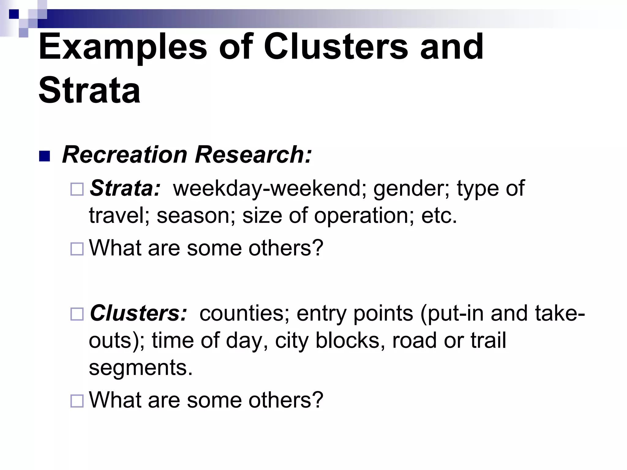 Examples of Clusters and
Strata


Recreation Research:
 Strata:

weekday-weekend; gender; type of
travel; season; size of operation; etc.
 What are some others?
 Clusters:

counties; entry points (put-in and takeouts); time of day, city blocks, road or trail
segments.
 What are some others?

 