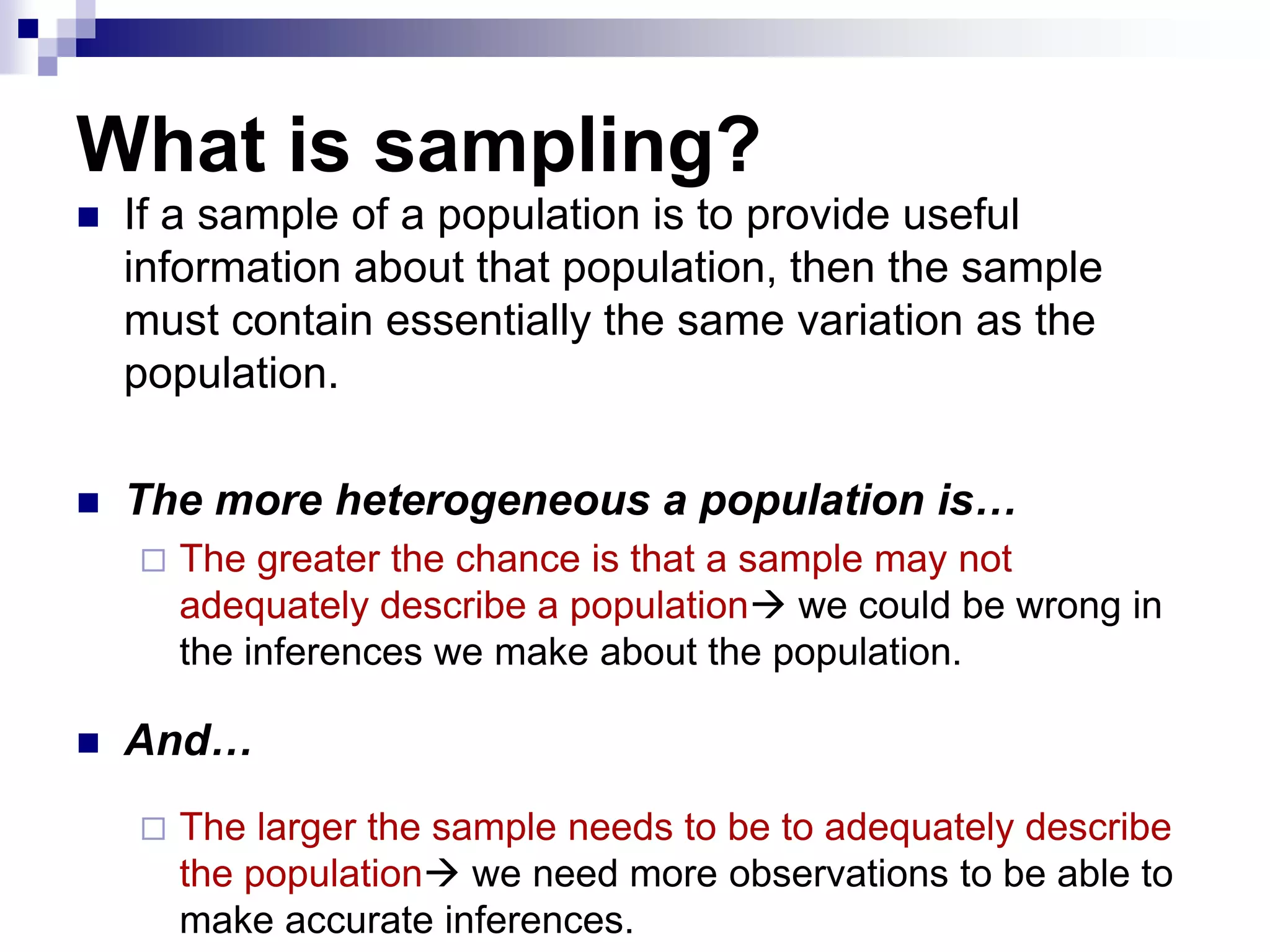 What is sampling?


If a sample of a population is to provide useful
information about that population, then the sample
must contain essentially the same variation as the
population.



The more heterogeneous a population is…




The greater the chance is that a sample may not
adequately describe a population we could be wrong in
the inferences we make about the population.

And…


The larger the sample needs to be to adequately describe
the population we need more observations to be able to
make accurate inferences.

 