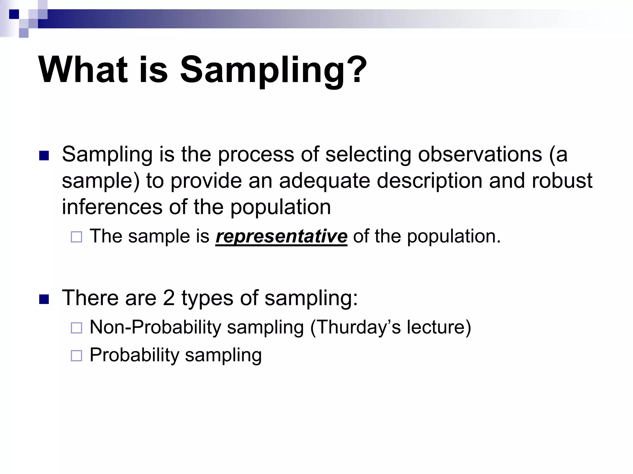What is Sampling?


Sampling is the process of selecting observations (a
sample) to provide an adequate description and robust
inferences of the population




The sample is representative of the population.

There are 2 types of sampling:
Non-Probability sampling (Thurday‟s lecture)
 Probability sampling


 