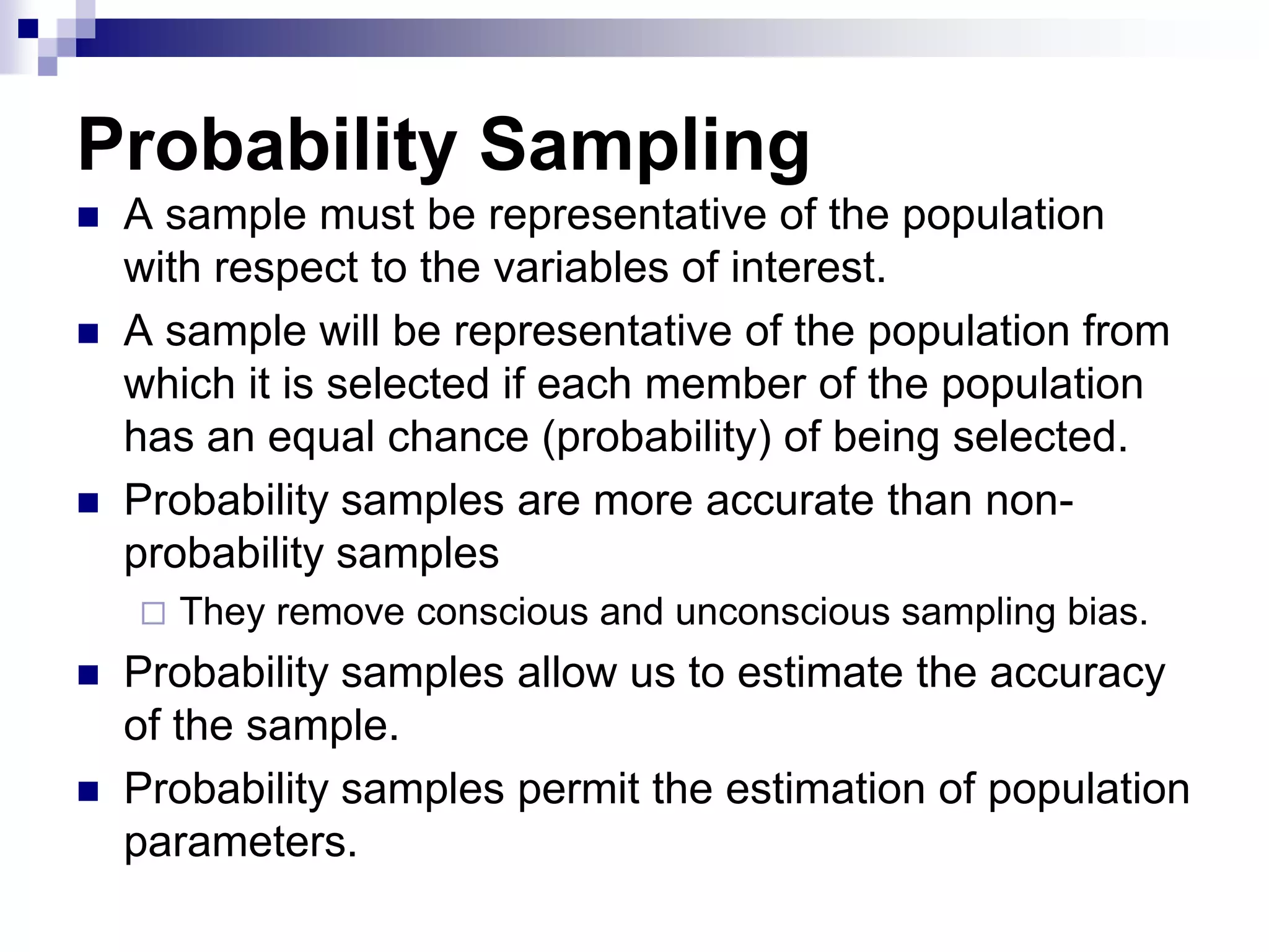 Probability Sampling





A sample must be representative of the population
with respect to the variables of interest.
A sample will be representative of the population from
which it is selected if each member of the population
has an equal chance (probability) of being selected.
Probability samples are more accurate than nonprobability samples





They remove conscious and unconscious sampling bias.

Probability samples allow us to estimate the accuracy
of the sample.
Probability samples permit the estimation of population
parameters.

 