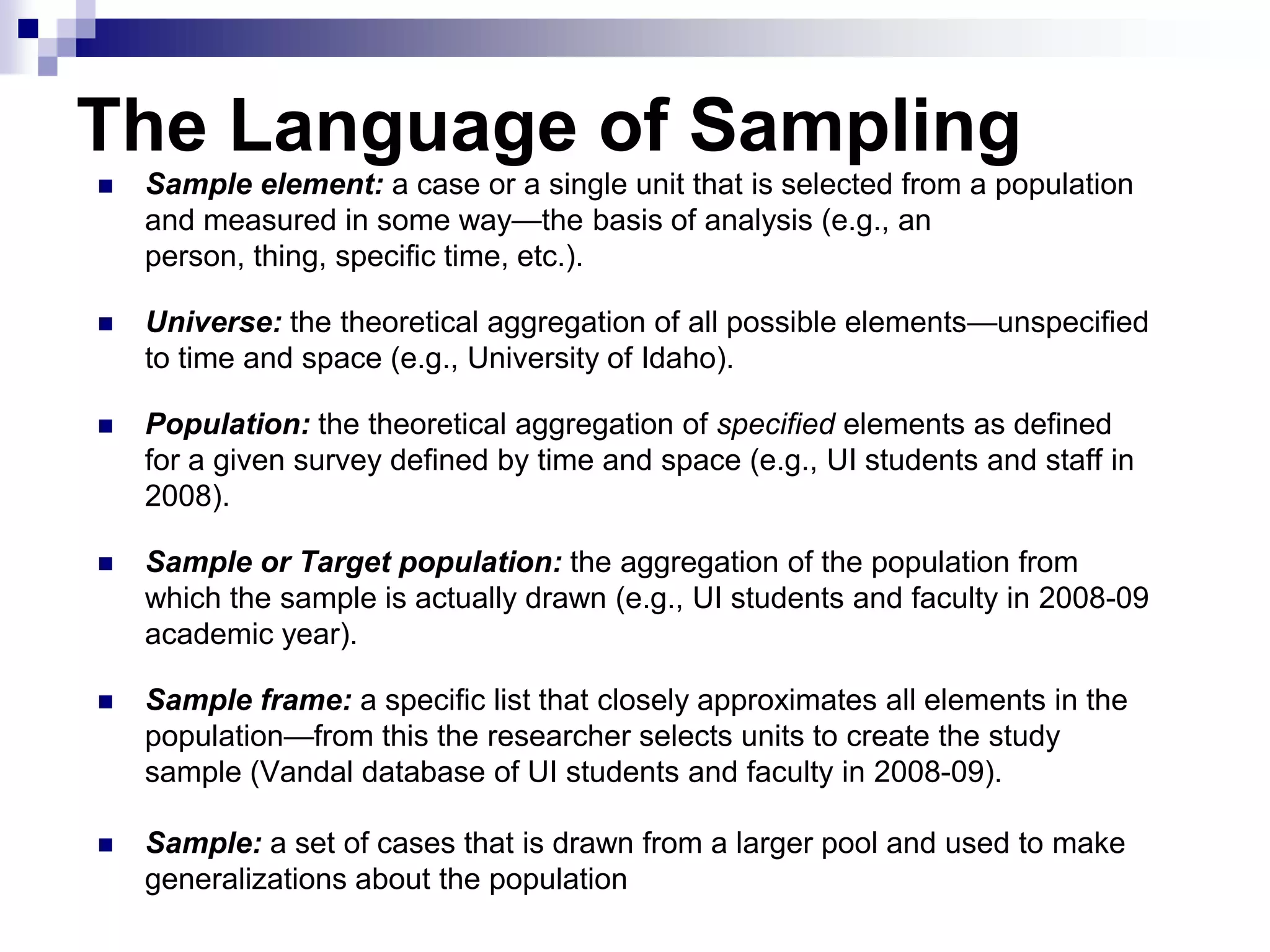 The Language of Sampling


Sample element: a case or a single unit that is selected from a population
and measured in some way—the basis of analysis (e.g., an
person, thing, specific time, etc.).



Universe: the theoretical aggregation of all possible elements—unspecified
to time and space (e.g., University of Idaho).



Population: the theoretical aggregation of specified elements as defined
for a given survey defined by time and space (e.g., UI students and staff in
2008).



Sample or Target population: the aggregation of the population from
which the sample is actually drawn (e.g., UI students and faculty in 2008-09
academic year).



Sample frame: a specific list that closely approximates all elements in the
population—from this the researcher selects units to create the study
sample (Vandal database of UI students and faculty in 2008-09).



Sample: a set of cases that is drawn from a larger pool and used to make
generalizations about the population

 