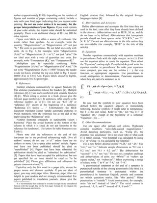 authors (approximately $1300, depending on the number of
figures and number of pages containing color). Include a
note with your final paper indicating that you request color
printing. Do not use color unless it is necessary for the
proper interpretation of your figures. If you want reprints
of your color article, the reprint order should be submitted
promptly. There is an additional charge of $81 per 100 for
color reprints.
Figure axis labels are often a source of confusion. Use
words rather than symbols. As an example, write the
quantity “Magnetization,” or “Magnetization M,” not just
“M.” Put units in parentheses. Do not label axes only with
units. As in Fig. 1, for example, write “Magnetization
(A/m)” or “Magnetization (A ⋅ m−1
),” not just “A/m.” Do
not label axes with a ratio of quantities and units. For
example, write “Temperature (K),” not “Temperature/K.”
Multipliers can be especially confusing. Write
“Magnetization (kA/m)” or “Magnetization (103
A/m).” Do
not write “Magnetization (A/m) × 1000” because the reader
would not know whether the top axis label in Fig. 1 meant
16000 A/m or 0.016 A/m. Figure labels should be legible,
approximately 8 to 12 point type.
B. References
Number citations consecutively in square brackets [1].
The sentence punctuation follows the brackets [2]. Multiple
references [2], [3] are each numbered with separate brackets
[1]–[3]. When citing a section in a book, please give the
relevant page numbers [2]. In sentences, refer simply to the
reference number, as in [3]. Do not use “Ref. [3]” or
“reference [3]” except at the beginning of a sentence:
“Reference [3] shows ... .” Unfortunately the IEEE
document translator cannot handle automatic endnotes in
Word; therefore, type the reference list at the end of the
paper using the “References” style.
Number footnotes separately in superscripts (Insert |
Footnote).1
Place the actual footnote at the bottom of the
column in which it is cited; do not put footnotes in the
reference list (endnotes). Use letters for table footnotes (see
Table I).
Please note that the references at the end of this
document are in the preferred referencing style. Give all
authors’ names; do not use “et al.” unless there are six
authors or more. Use a space after authors' initials. Papers
that have not been published should be cited as
“unpublished” [4]. Papers that have been submitted for
publication should be cited as “submitted for publication”
[5]. Papers that have been accepted for publication, but not
yet specified for an issue should be cited as “to be
published” [6]. Please give affiliations and addresses for
private communications [7].
Capitalize only the first word in a paper title, except for
proper nouns and element symbols. If you are short of
space, you may omit paper titles. However, paper titles are
helpful to your readers and are strongly recommended. For
papers published in translation journals, please give the
1
It is recommended that footnotes be avoided (except for the unnumbered
footnote with the receipt date on the first page). Instead, try to integrate the
footnote information into the text.
English citation first, followed by the original foreign-
language citation [8].
C. Abbreviations and Acronyms
Define abbreviations and acronyms the first time they are
used in the text, even after they have already been defined
in the abstract. Abbreviations such as IEEE, SI, ac, and dc
do not have to be defined. Abbreviations that incorporate
periods should not have spaces: write “C.N.R.S.,” not “C.
N. R. S.” Do not use abbreviations in the title unless they
are unavoidable (for example, “IEEE” in the title of this
article).
D. Equations
Number equations consecutively with equation numbers
in parentheses flush with the right margin, as in (1). First
use the equation editor to create the equation. Then select
the “Equation” markup style. Press the tab key and write the
equation number in parentheses. To make your equations
more compact, you may use the solidus ( / ), the exp
function, or appropriate exponents. Use parentheses to
avoid ambiguities in denominators. Punctuate equations
when they are part of a sentence, as in
.)()()||(exp
)]2(/[),(
021
1
0
02
0
2
λλλλλ
µσϕϕ
drJrJzz
rddrrF
iij
r
−
∞
−−⋅
=
∫
∫
(1)
Be sure that the symbols in your equation have been
defined before the equation appears or immediately
following. Italicize symbols (T might refer to temperature,
but T is the unit tesla). Refer to “(1),” not “Eq. (1)” or
“equation (1),” except at the beginning of a sentence:
“Equation (1) is ... .”
E. Other Recommendations
Use one space after periods and colons. Hyphenate
complex modifiers: “zero-field-cooled magnetization.”
Avoid dangling participles, such as, “Using (1), the
potential was calculated.” [It is not clear who or what used
(1).] Write instead, “The potential was calculated by using
(1),” or “Using (1), we calculated the potential.”
Use a zero before decimal points: “0.25,” not “.25.” Use
“cm3
,” not “cc.” Indicate sample dimensions as “0.1 cm ×
0.2 cm,” not “0.1 × 0.2 cm2
.” The abbreviation for
“seconds” is “s,” not “sec.” Do not mix complete spellings
and abbreviations of units: use “Wb/m2
” or “webers per
square meter,” not “webers/m2
.” When expressing a range
of values, write “7 to 9” or “7-9,” not “7~9.”
A parenthetical statement at the end of a sentence is
punctuated outside of the closing parenthesis (like this). (A
parenthetical sentence is punctuated within the
parentheses.) In American English, periods and commas
are within quotation marks, like “this period.” Other
punctuation is “outside”! Avoid contractions; for example,
write “do not” instead of “don’t.” The serial comma is
preferred: “A, B, and C” instead of “A, B and C.”
 