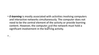 • E-learning is mostly associated with activities involving computers
and interactive networks simultaneously. The computer does not
need to be the central element of the activity or provide learning
content. However, the computer and the network must hold a
significant involvement in the learning activity.
• .
 