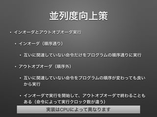 並列度向上策
• インオーダとアウトオブオーダ実行
• インオーダ（順序通り）
• 互いに関連していない命令だけをプログラムの順序通りに実行
• アウトオブオーダ（順序外）
• 互いに関連していない命令をプログラムの順序が変わっても良い
から実行
• インオーダで実行を開始して、アウトオブオーダで終わることも
ある（命令によって実行クロック数が違う）
実装はCPUによって異なります
 