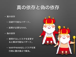 真の依存と偽の依存
• 真の依存
• 回避不可能なハザード。
• 結果が必要なRAW。
• 偽の依存
• 使用するレジスタを変更す
ると解決可能なハザード。
• WARやWAWはレジスタを実
行時に置き換えて解決。
 