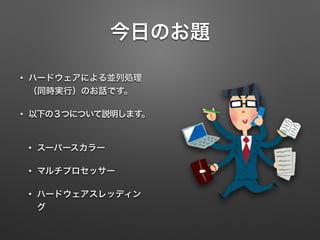 今日のお題
• ハードウェアによる並列処理
（同時実行）のお話です。
• 以下の３つについて説明します。
• スーパースカラー
• マルチプロセッサー
• ハードウェアスレッディン
グ
 
