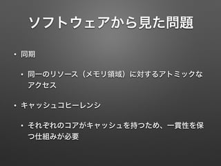 ソフトウェアから見た問題
• 同期
• 同一のリソース（メモリ領域）に対するアトミックな
アクセス
• キャッシュコヒーレンシ
• それぞれのコアがキャッシュを持つため、一貫性を保
つ仕組みが必要
 