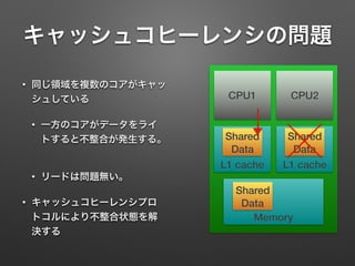 キャッシュコヒーレンシの問題
• 同じ領域を複数のコアがキャッ
シュしている
• 一方のコアがデータをライ
トすると不整合が発生する。
• リードは問題無い。
• キャッシュコヒーレンシプロ
トコルにより不整合状態を解
決する
CPU1
Memory
Shared
Data
L1 cache
Shared
Data
L1 cache
Shared
Data
CPU2
 