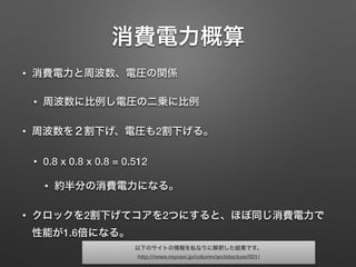 消費電力概算
• 消費電力と周波数、電圧の関係
• 周波数に比例し電圧の二乗に比例
• 周波数を２割下げ、電圧も2割下げる。
• 0.8 x 0.8 x 0.8 = 0.512
• 約半分の消費電力になる。
• クロックを2割下げてコアを2つにすると、ほぼ同じ消費電力で
性能が1.6倍になる。
以下のサイトの情報を私なりに解釈した結果です。
http://news.mynavi.jp/column/architecture/001/
 