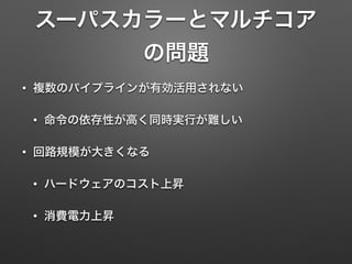 スーパスカラーとマルチコア
の問題
• 複数のパイプラインが有効活用されない
• 命令の依存性が高く同時実行が難しい
• 回路規模が大きくなる
• ハードウェアのコスト上昇
• 消費電力上昇
 