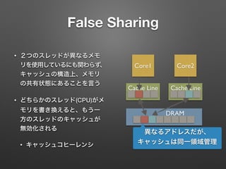 False Sharing
• ２つのスレッドが異なるメモ
リを使用しているにも関わらず、
キャッシュの構造上、メモリ
の共有状態にあることを言う
• どちらかのスレッド(CPU)がメ
モリを書き換えると、もう一
方のスレッドのキャッシュが
無効化される
• キャッシュコヒーレンシ
Core1 Core2
Cache Line Cache Line
DRAM
異なるアドレスだが、
キャッシュは同一領域管理
 