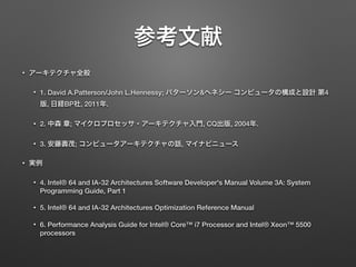 参考文献
• アーキテクチャ全般
• 1. David A.Patterson/John L.Hennessy; パターソン&ヘネシー コンピュータの構成と設計 第4
版, 日経BP社, 2011年.
• 2. 中森 章; マイクロプロセッサ・アーキテクチャ入門, CQ出版, 2004年.
• 3. 安藤壽茂; コンピュータアーキテクチャの話, マイナビニュース
• 実例
• 4. Intel® 64 and IA-32 Architectures Software Developer's Manual Volume 3A: System
Programming Guide, Part 1
• 5. Intel® 64 and IA-32 Architectures Optimization Reference Manual
• 6. Performance Analysis Guide for Intel® Core™ i7 Processor and Intel® Xeon™ 5500
processors
 