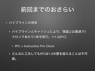 前回までのおさらい
• パイプラインの現実
• パイプラインとキャッシュにより、理論上は最速で1
クロックあたり1命令実行。＝1.0[IPC]
• IPC = Instruction Per Clock
• どんなに工夫してもIPCは1.0の壁を超えることは不可
能。
 