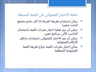 ‫البسيطة‬ ‫العينة‬ ‫في‬ ‫العشوائي‬ ‫التختيار‬ ‫عملية‬
‫مجتمع‬ ‫حجم‬ ‫كان‬ ‫إذا‬ ‫القرعة‬ ‫طريقة‬ ‫استخدام‬ ‫يمكن‬
.‫صغيرا‬ ‫البحث‬
‫باستخدام‬ ‫العينة‬ ‫مفردات‬ ‫اتختيار‬ ‫عملية‬ ‫يتم‬ ‫أن‬ ‫يمكن‬
.‫معين‬ ‫ببرنامج‬ ‫اللي‬ ‫الحاسب‬
‫جداول‬ ‫باستخدام‬ ‫العشوائي‬ ‫التختيار‬ ‫يتم‬ ‫أن‬ ‫يمكن‬
. ‫العشوائية‬ ‫الرقام‬
‫العينة‬ ‫طريقة‬ ‫بإتباع‬ ‫العينة‬ ‫مفردات‬ ‫اتختيار‬ ‫يمكن‬
.‫المنتظمة‬ ‫العشوائية‬
 