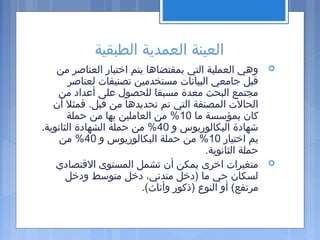 ‫الطبقية‬ ‫العمدية‬ ‫العينة‬
‫من‬ ‫العناصر‬ ‫اتختيار‬ ‫يتم‬ ‫بمقتضاها‬ ‫التي‬ ‫العملية‬ ‫وهي‬
‫لعناصر‬ ‫تصنيفات‬ ‫مستخدمين‬ ‫البيانات‬ ‫جامعي‬ ‫قبل‬
‫من‬ ‫أعداد‬ ‫على‬ ‫للحصول‬ ‫مسبقا‬ ‫معدة‬ ‫البحث‬ ‫مجتمع‬
‫أن‬ ‫فمثل‬ .‫قبل‬ ‫من‬ ‫تحديدها‬ ‫تم‬ ‫التي‬ ‫المصنفة‬ ‫الحالت‬
‫ما‬ ‫بمؤسسة‬ ‫كان‬10‫حملة‬ ‫من‬ ‫بها‬ ‫العاملين‬ ‫من‬ %
‫و‬ ‫البكالوريوس‬ ‫شهادة‬40.‫الثانوية‬ ‫الشهادة‬ ‫حملة‬ ‫من‬ %
‫اتختيار‬ ‫يم‬10‫و‬ ‫البكالوريوس‬ ‫حملة‬ ‫من‬ %40‫من‬ %
.‫الثانوية‬ ‫حملة‬
‫القتصادي‬ ‫المستوى‬ ‫تشمل‬ ‫أن‬ ‫يمكن‬ ‫اتخرى‬ ‫متغيرات‬
‫ودتخل‬ ‫متوسط‬ ‫دتخل‬ ،‫متدني‬ ‫)دتخل‬ ‫ما‬ ‫حي‬ ‫لسكان‬
.(‫وأناث‬ ‫)ذكور‬ ‫النوع‬ ‫أو‬ (‫مرتفع‬
 