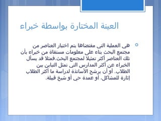 ‫خبراء‬ ‫بواسطة‬ ‫المختارة‬ ‫العينة‬
‫من‬ ‫العناصر‬ ‫اختيار‬ ‫يتم‬ ‫مقتضاها‬ ‫التي‬ ‫العملية‬ ‫هي‬
‫بأن‬ ‫خبراء‬ ‫من‬ ‫مستقاة‬ ‫معلومات‬ ‫على‬ ‫بناء‬ ‫البحث‬ ‫مجتمع‬
‫يسأل‬ ‫قد‬ ‫البحث.فمثل‬ ‫لمجتمع‬ ‫تمثيل‬ ‫أكثر‬ ‫العناصر‬ ‫تلك‬
‫بين‬ ‫التباين‬ ‫تمثل‬ ‫التي‬ ‫المدارس‬ ‫أكثر‬ ‫عن‬ ‫الخبراء‬
‫الطل ب‬ ‫أكثر‬ ‫ما‬ ‫لدراسة‬ ‫الساتذة‬ ‫يرشح‬ ‫أن‬ ‫أو‬ .‫الطل ب‬
.‫قبيلة‬ ‫شيخ‬ ‫أو‬ ‫حي‬ ‫عمدة‬ ‫أو‬ ،‫للمشاكل‬ ‫إثارة‬
 
