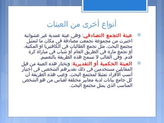 ‫العينات‬ ‫من‬ ‫أخرى‬ ‫أنواع‬
‫التصادفي‬ ‫التجمع‬ ‫عينة‬:‫عشوائية‬ ‫غير‬ ‫عمدية‬ ‫عينة‬ ‫وهي‬
‫لتمثيل‬ ‫ما‬ ‫مكان‬ ‫في‬ ‫مصادفة‬ ‫تجمعت‬ ‫مجموعة‬ ‫من‬ ‫اختيرت‬
،‫المكتبة‬ ‫او‬ ‫الكافتيريا‬ ‫في‬ ‫الطالبات‬ ‫تجمع‬ ‫مثل‬ ،‫البحث‬ ‫مجتمع‬
‫كرة‬ ‫مباراة‬ ‫في‬ ‫شبا ب‬ ‫أو‬ ‫العام‬ ‫الطريق‬ ‫في‬ ‫مارة‬ ‫تجمع‬ ‫أو‬
.‫بالتعميم‬ ‫الطريقة‬ ‫هذه‬ ‫تسمح‬ ‫ل‬ ‫الغالب‬ ‫وفي‬ .‫قدم‬
‫التقديرية‬ ‫أو‬ ‫الحكمية‬ ‫العينة‬‫قبل‬ ‫من‬ ‫العينة‬ ‫هذه‬ ‫وتختار‬ :
‫اختيار‬ ‫في‬ ‫الشخصي‬ ‫تقديرهم‬ ‫ذلك‬ ‫في‬ ‫مستخدمين‬ ‫المقابلين‬
‫أن‬ ‫الطريقة‬ ‫هذه‬ ‫وعيب‬ .‫البحث‬ ‫لمجتمع‬ ‫تمثيل‬ ‫الفراد‬ ‫أنسب‬
‫الشخص‬ ‫هو‬ ‫من‬ ‫لقياس‬ ‫مختلفة‬ ‫معايير‬ ‫لدية‬ ‫بيانات‬ ‫جامع‬ ‫كل‬
.‫البحث‬ ‫مجتمع‬ ‫يمثل‬ ‫الذي‬ ‫المناسب‬
 