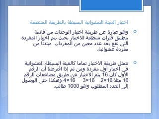 ‫المنتظمة‬ ‫بالطريقة‬ ‫البسيطة‬ ‫العشوائية‬ ‫العينة‬ ‫اختيار‬
‫قائمة‬ ‫من‬ ‫الوحدات‬ ‫اختيار‬ ‫طريقة‬ ‫عن‬ ‫عبارة‬ ‫وهو‬
‫المفردة‬ ‫اختيار‬ ‫يتم‬ ‫بحيث‬ ‫للختيار‬ ‫منتظمة‬ ‫فترات‬ ‫بتطبيق‬
‫من‬ ‫مبتدئا‬ ‫المفردات‬ ‫من‬ ‫معين‬ ‫عدد‬ ‫بعد‬ ‫تقع‬ ‫التي‬
.‫عشوائية‬ ‫مفردة‬
‫العشوائية‬ ‫البسيطة‬ ‫كالعينة‬ ‫تماما‬ ‫الختيار‬ ‫طريقة‬ ‫تتمثل‬
‫الرقم‬ ‫أن‬ ‫افترضنا‬ ‫إذا‬ ‫ثم‬ ‫ومن‬ ‫مفردة‬ ‫أول‬ ‫اختيار‬ ‫في‬
‫كان‬ ‫الول‬16‫الرقم‬ ‫مضاعفات‬ ‫طريق‬ ‫عن‬ ‫الختيار‬ ‫يتم‬
16‫مثل‬16×216×316×4‫الوصول‬ ‫حتى‬ ‫وهكذا‬
‫وهو‬ ‫المطلو ب‬ ‫العدد‬ ‫إلى‬1000.‫طالب‬
 