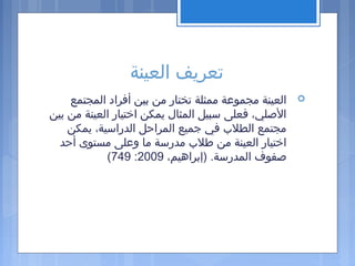 ‫العينة‬ ‫تعريف‬
‫المجتمع‬ ‫أفراد‬ ‫بين‬ ‫من‬ ‫تختار‬ ‫ممثلة‬ ‫مجموعة‬ ‫العينة‬
‫بين‬ ‫من‬ ‫العينة‬ ‫اختيار‬ ‫يمكن‬ ‫المثال‬ ‫سبيل‬ ‫فعلى‬ ،‫اللصلي‬
‫يمكن‬ ،‫الدراسية‬ ‫المراحل‬ ‫جميع‬ ‫في‬ ‫الطل ب‬ ‫مجتمع‬
‫أحد‬ ‫مستوى‬ ‫وعلى‬ ‫ما‬ ‫مدرسة‬ ‫طل ب‬ ‫من‬ ‫العينة‬ ‫اختيار‬
،‫)إبراهيم‬ .‫المدرسة‬ ‫لصفوف‬2009:749(
 