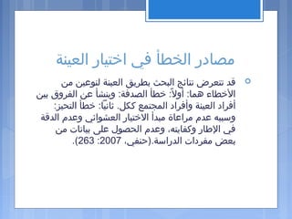 ‫العينة‬ ‫اختيار‬ ‫في‬ ‫الخطأ‬ ‫مصادر‬
‫من‬ ‫لنوعين‬ ‫العينة‬ ‫بطريق‬ ‫البحث‬ ‫نتائج‬ ‫تتعرض‬ ‫قد‬
‫بين‬ ‫الفروق‬ ‫عن‬ ‫وينشأ‬ :‫الصدفة‬ ‫خطأ‬ :‫ل‬ً:  ‫أو‬ :‫هما‬ ‫الخطاء‬
:‫التحيز‬ ‫خطأ‬ :‫ثانيا‬ .‫ككل‬ ‫المجتمع‬ ‫وأفراد‬ ‫العينة‬ ‫أفراد‬
‫الدقة‬ ‫وعدم‬ ‫العشوائي‬ ‫الختيار‬ ‫مبدأ‬ ‫مراعاة‬ ‫عدم‬ ‫وسببه‬
‫من‬ ‫بيانات‬ ‫على‬ ‫الحصول‬ ‫وعدم‬ ،‫وكفايته‬ ‫الطار‬ ‫في‬
،‫الدراسة.)حنفي‬ ‫مفردات‬ ‫بعض‬2007:263.(
 