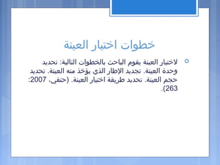 ‫العينة‬ ‫اختيار‬ ‫خطوات‬
‫تحديد‬ :‫التالية‬ ‫بالخطوات‬ ‫الباحث‬ ‫يقوم‬ ‫العينة‬ ‫لختيار‬
‫تحديد‬ .‫العينة‬ ‫منه‬ ‫يؤخذ‬ ‫الذي‬ ‫الاطار‬ ‫تجديد‬ .‫العينة‬ ‫وحدة‬
،‫)حنفي‬ .‫العينة‬ ‫اختيار‬ ‫اطريقة‬ ‫تحديد‬ .‫العينة‬ ‫حجم‬2007:
263.(
 