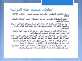 ‫الدراسة‬ ‫عينة‬ ‫تصميم‬ ‫خطوات‬
،‫)حجاب‬ :‫للعينة‬ ‫تصميمه‬ ‫عند‬ ‫التالية‬ ‫الخطوات‬ ‫الباحث‬ ‫يراعى‬2007:
380(
1.‫وصياغة‬ ‫أبعادها‬ ‫وتحديد‬ ‫المشكلة‬ ‫تعريف‬ ‫من‬ ‫فلبد‬ :‫المشكلة‬ ‫تحديد‬
.‫بدقة‬ ‫تساؤلتها‬
2.‫المراد‬ ‫الظاهرة‬ ‫مفردات‬ ‫جميع‬ ‫وهو‬ :‫الدراسة‬ ‫مجتمع‬ ‫وتحديد‬ ‫تعريف‬
‫في‬ ‫دقة‬ ‫هناك‬ ‫كان‬ ‫دقيقا‬ ‫الدراسة‬ ‫مجتمع‬ ‫تحديد‬ ‫كان‬ ‫وكلما‬ ،‫دراستها‬
‫المعاينة.ت‬
3.‫مجتمع‬ ‫وجود‬ ‫من‬ ‫التاكد‬ ‫الباحث‬ ‫فعلى‬ :‫جمعها‬ ‫المراد‬ ‫البيانات‬ ‫حديد‬
.‫إليه‬ ‫الوصول‬ ‫وسهولة‬ ‫مفرداته‬ ‫ووجود‬ ‫الدراسة‬
4.‫جمع‬ ‫اطريقة‬ ‫تحديد‬ ‫للباحث‬ ‫فلبد‬ :‫البيانات‬ ‫وقياس‬ ‫جمع‬ ‫اطريقة‬ ‫تحديد‬
.‫المباشر‬ ‫وغير‬ ‫المباشر‬ ‫التصال‬ ‫واطريقة‬ ‫المقترحة‬ ‫العينة‬ ‫على‬ ‫البيانات‬
5.‫مجتمع‬ ‫مفردات‬ ‫جميع‬ ‫على‬ ‫تحتوي‬ ‫التي‬ ‫القائمة‬ ‫به‬ ‫ويقصد‬ :‫الاطار‬
.‫الرسمية‬ ‫المصادر‬ ‫من‬ ‫الاطار‬ ‫على‬ ‫الباحث‬ ‫ويحصل‬ ،‫الدراسة‬
6.‫المطلوبة‬ ‫العينة‬ ‫حجم‬ ‫بتحديد‬ ‫الباحث‬ ‫يقوم‬ ‫حيث‬ :‫العينة‬ ‫حجم‬ ‫تحديد‬
.‫المجتمع‬ ‫تجانس‬ ‫ودرجة‬ ‫الدقة‬ ‫وكذلك‬ ،‫بحثه‬ ‫لمكانيات‬ ‫وفقا‬
 