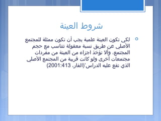‫العينة‬ ‫شروط‬
‫للمجتمع‬ ‫ممثلة‬ ‫تكون‬ ‫أن‬ ‫يجب‬ ‫علمية‬ ‫العينة‬ ‫تكون‬ ‫لكي‬
‫حجم‬ ‫مع‬ ‫تتناسب‬ ‫معقولة‬ ‫نسبة‬ ‫اطريق‬ ‫عن‬ ‫الصلي‬
‫مفردات‬ ‫من‬ ‫العينة‬ ‫من‬ ‫اجزاء‬ ‫تؤخذ‬ ‫وأل‬ ،‫المجتمع‬
‫الصلي‬ ‫المجتمع‬ ‫من‬ ‫قريبة‬ ‫كانت‬ ‫ولو‬ ‫أخرى‬ ‫مجتمعات‬
،‫الدراس’)الفار‬ ‫عليه‬ ‫تقع‬ ‫الذي‬2001:413(
 