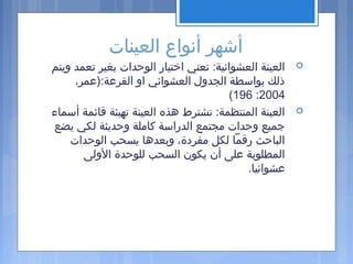 ‫العينات‬ ‫أنواع‬ ‫أشهر‬
‫ويتم‬ ‫تعمد‬ ‫بغير‬ ‫الوحدات‬ ‫اختيار‬ ‫تعني‬ :‫العشوائية‬ ‫العينة‬
،‫القرعة:)عمر‬ ‫او‬ ‫العشوائي‬ ‫الجدول‬ ‫بواسطة‬ ‫ذلك‬
2004:196(
‫أسماء‬ ‫قائمة‬ ‫تهيئة‬ ‫العينة‬ ‫هذه‬ ‫تشترط‬ :‫المنتظمة‬ ‫العينة‬
‫يضع‬ ‫لكي‬ ‫وحديثة‬ ‫كاملة‬ ‫الدراسة‬ ‫مجتمع‬ ‫وحدات‬ ‫جميع‬
‫الوحدات‬ ‫يسحب‬ ‫وبعدها‬ ،‫مفردة‬ ‫لكل‬ ‫رقما‬ ‫الباحث‬
‫الولى‬ ‫للوحدة‬ ‫السحب‬ ‫يكون‬ ‫أن‬ ‫على‬ ‫المطلوبة‬
.‫عشوائيا‬
 