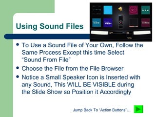 Using Sound Files
 To Use a Sound File of Your Own, Follow the
Same Process Except this time Select
“Sound From File”
 Choose the File from the File Browser
 Notice a Small Speaker Icon is Inserted with
any Sound, This WILL BE VISIBLE during
the Slide Show so Position it Accordingly
Jump Back To “Action Buttons”…
 
